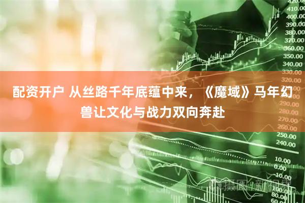 配资开户 从丝路千年底蕴中来，《魔域》马年幻兽让文化与战力双向奔赴
