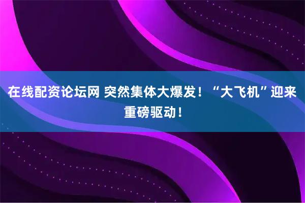 在线配资论坛网 突然集体大爆发！“大飞机”迎来重磅驱动！