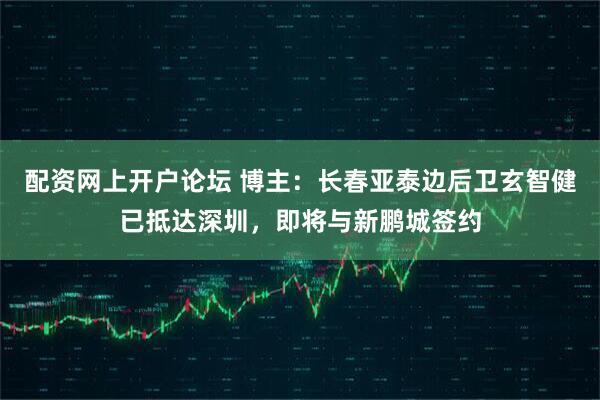 配资网上开户论坛 博主：长春亚泰边后卫玄智健已抵达深圳，即将与新鹏城签约