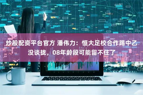 炒股配资平台官方 潘伟力：恒大足校合作踢中乙没谈拢，08年龄段可能留不住了