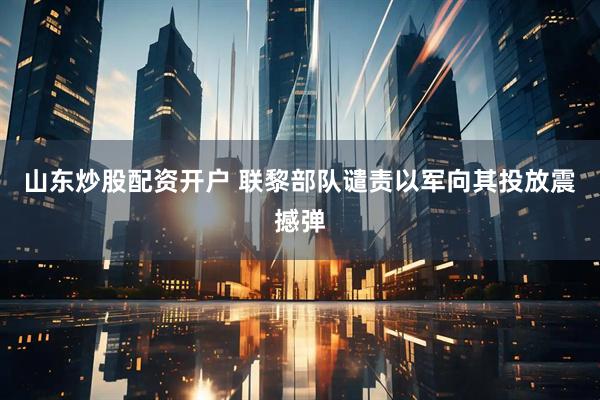 山东炒股配资开户 联黎部队谴责以军向其投放震撼弹