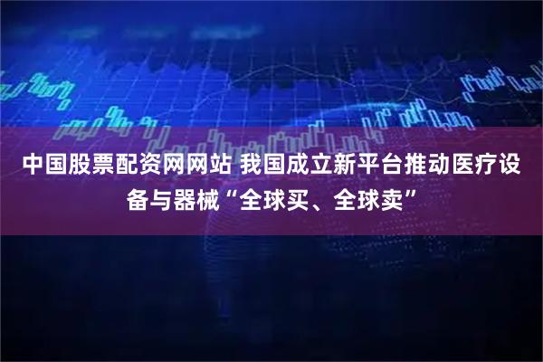 中国股票配资网网站 我国成立新平台推动医疗设备与器械“全球买、全球卖”
