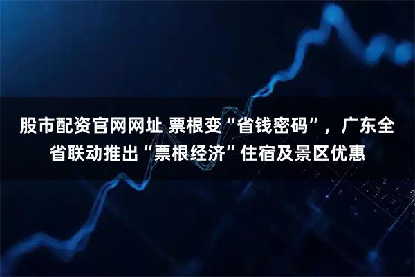 股市配资官网网址 票根变“省钱密码”，广东全省联动推出“票根经济”住宿及景区优惠