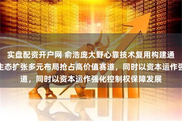 实盘配资开户网 俞浩庞大野心靠技术复用构建通用平台支撑，依托生态扩张多元布局抢占高价值赛道，同时以资本运作强化控制权保障发展