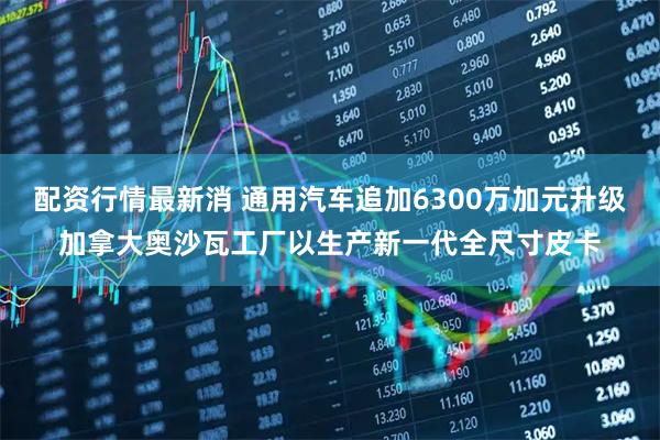 配资行情最新消 通用汽车追加6300万加元升级加拿大奥沙瓦工厂以生产新一代全尺寸皮卡