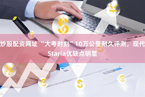 炒股配资网址 “大考时刻”10万公里耐久评测,现代Staria优缺点明显