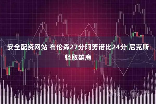 安全配资网站 布伦森27分阿努诺比24分 尼克斯轻取雄鹿