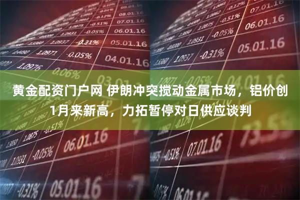 黄金配资门户网 伊朗冲突搅动金属市场，铝价创1月来新高，力拓暂停对日供应谈判