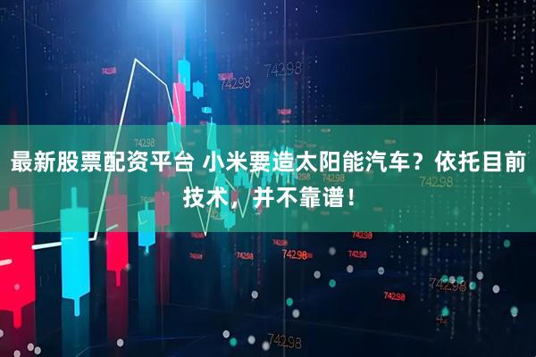 最新股票配资平台 小米要造太阳能汽车？依托目前技术，并不靠谱！