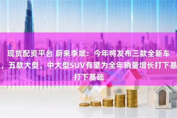 现货配资平台 蔚来李斌：今年将发布三款全新车型，五款大型、中大型SUV有望为全年销量增长打下基础
