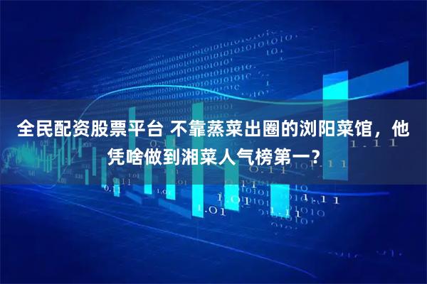 全民配资股票平台 不靠蒸菜出圈的浏阳菜馆，他凭啥做到湘菜人气榜第一？