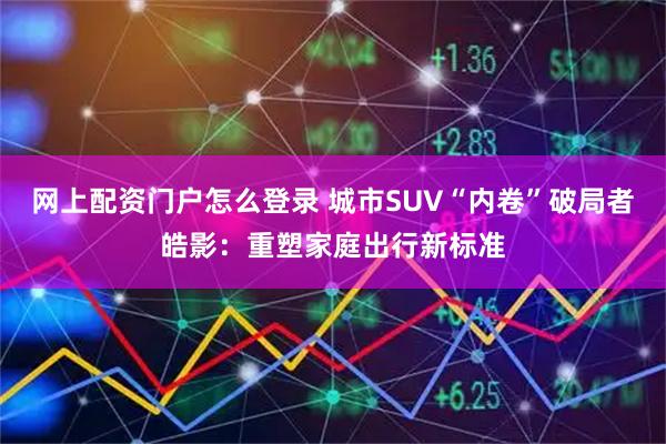 网上配资门户怎么登录 城市SUV“内卷”破局者皓影：重塑家庭出行新标准