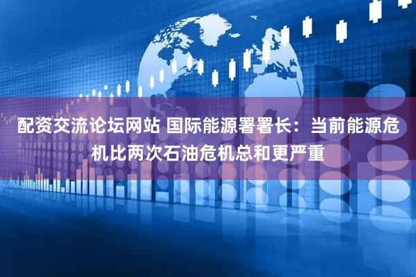 配资交流论坛网站 国际能源署署长：当前能源危机比两次石油危机总和更严重