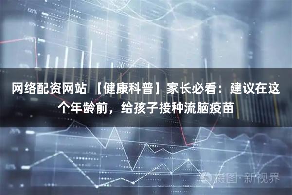 网络配资网站 【健康科普】家长必看：建议在这个年龄前，给孩子接种流脑疫苗