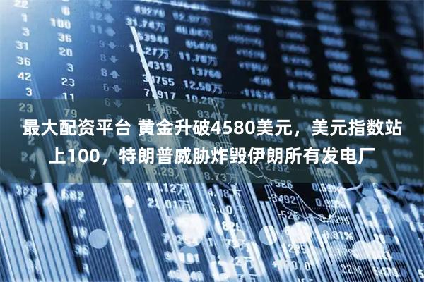 最大配资平台 黄金升破4580美元，美元指数站上100，特朗普威胁炸毁伊朗所有发电厂