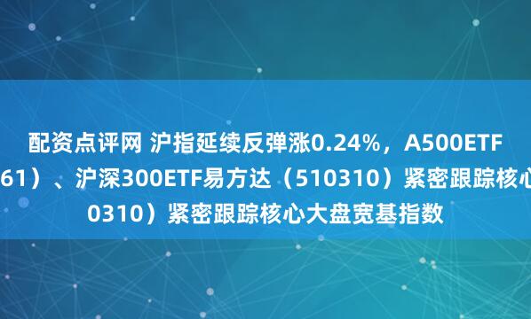 配资点评网 沪指延续反弹涨0.24%，A500ETF易方达（159361）、沪深300ETF易方达（510310）紧密跟踪核心大盘宽基指数