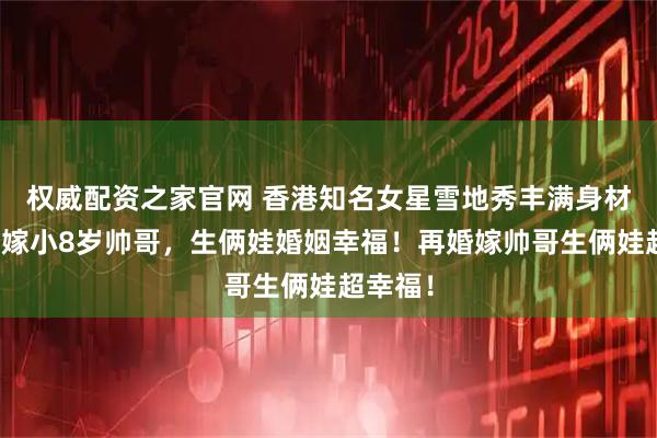 权威配资之家官网 香港知名女星雪地秀丰满身材！再婚嫁小8岁帅哥，生俩娃婚姻幸福！再婚嫁帅哥生俩娃超幸福！