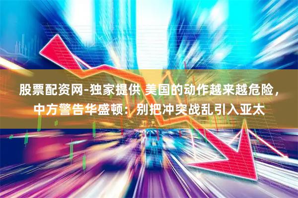 股票配资网-独家提供 美国的动作越来越危险，中方警告华盛顿：别把冲突战乱引入亚太