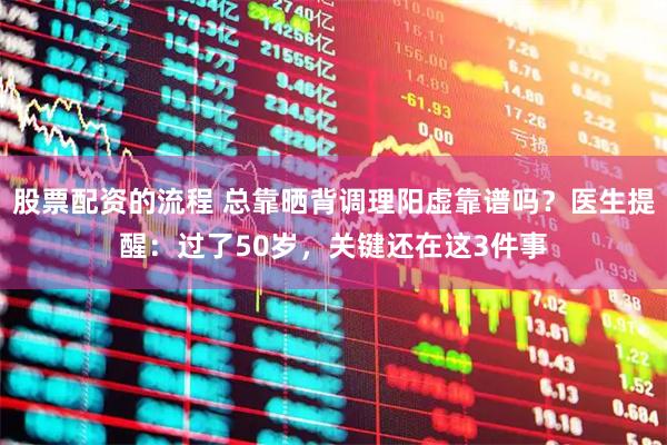股票配资的流程 总靠晒背调理阳虚靠谱吗?医生提醒:过了50岁,关键还在这3件事