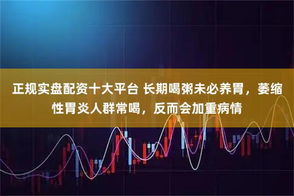 正规实盘配资十大平台 长期喝粥未必养胃，萎缩性胃炎人群常喝，反而会加重病情