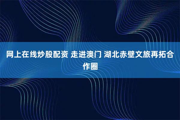 网上在线炒股配资 走进澳门 湖北赤壁文旅再拓合作圈