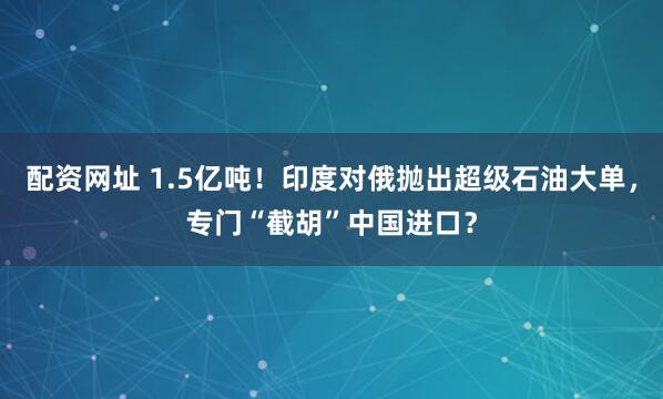 配资网址 1.5亿吨！印度对俄抛出超级石油大单，专门“截胡”中国进口？
