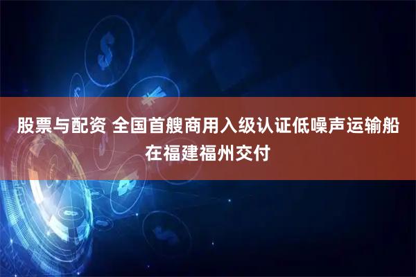 股票与配资 全国首艘商用入级认证低噪声运输船在福建福州交付
