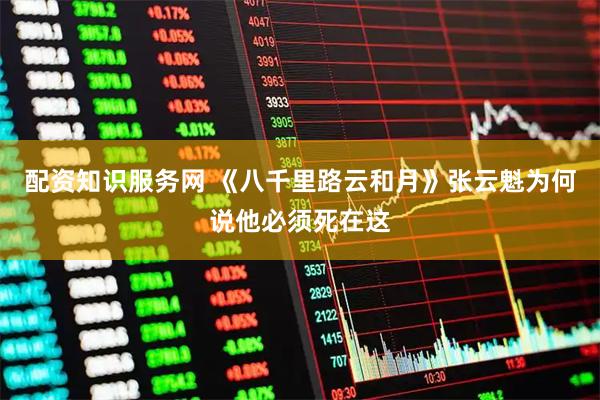 配资知识服务网 《八千里路云和月》张云魁为何说他必须死在这