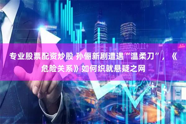 专业股票配资炒股 孙俪新剧遭遇“温柔刀”，《危险关系》如何织就悬疑之网