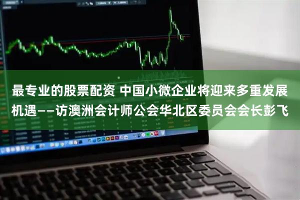 最专业的股票配资 中国小微企业将迎来多重发展机遇——访澳洲会计师公会华北区委员会会长彭飞