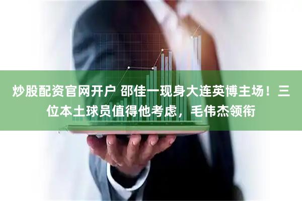 炒股配资官网开户 邵佳一现身大连英博主场！三位本土球员值得他考虑，毛伟杰领衔