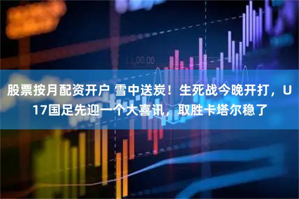 股票按月配资开户 雪中送炭!生死战今晚开打,U17国足先迎一个大喜讯,取胜卡塔尔稳了
