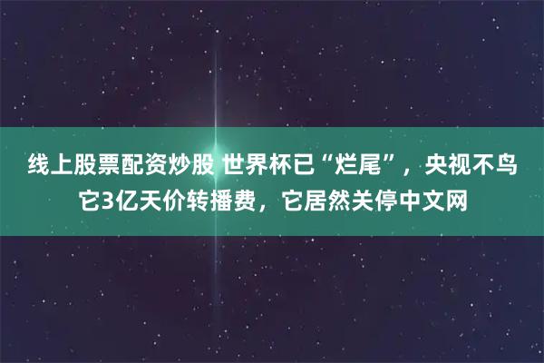 线上股票配资炒股 世界杯已“烂尾”，央视不鸟它3亿天价转播费，它居然关停中文网
