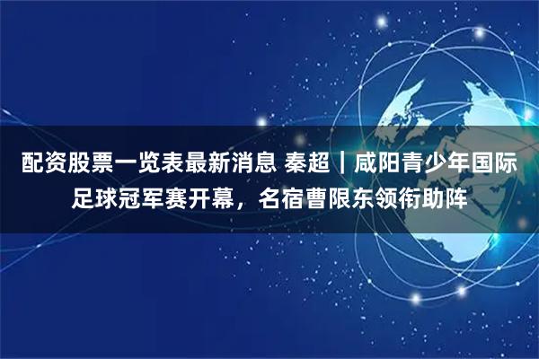 配资股票一览表最新消息 秦超｜咸阳青少年国际足球冠军赛开幕，名宿曹限东领衔助阵
