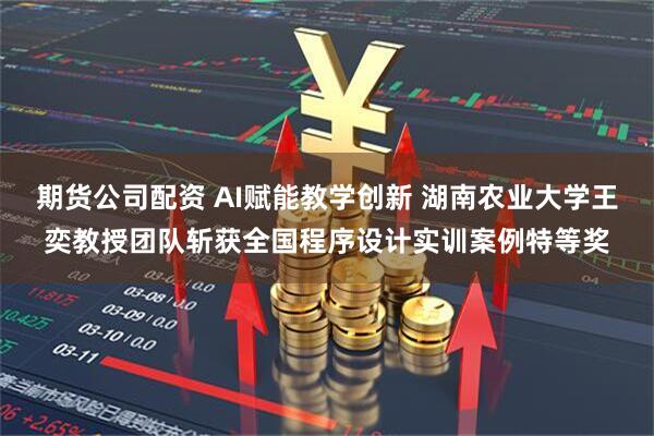 期货公司配资 AI赋能教学创新 湖南农业大学王奕教授团队斩获全国程序设计实训案例特等奖