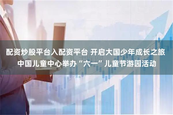 配资炒股平台入配资平台 开启大国少年成长之旅 中国儿童中心举办“六一”儿童节游园活动