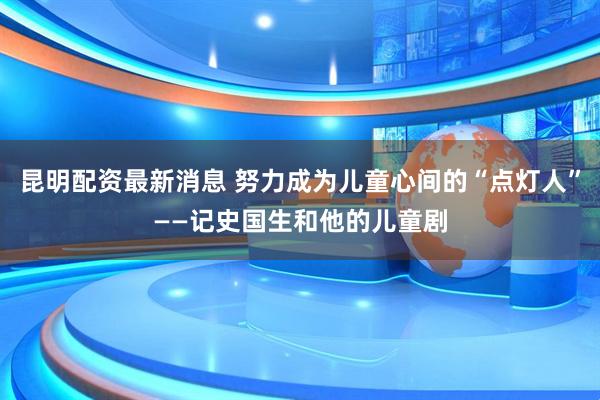 昆明配资最新消息 努力成为儿童心间的“点灯人”——记史国生和他的儿童剧