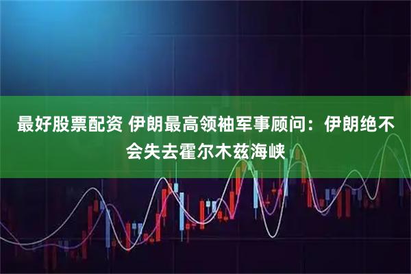 最好股票配资 伊朗最高领袖军事顾问：伊朗绝不会失去霍尔木兹海峡