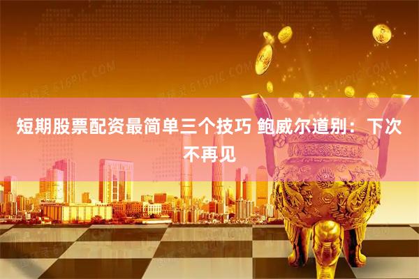 短期股票配资最简单三个技巧 鲍威尔道别:下次不再见