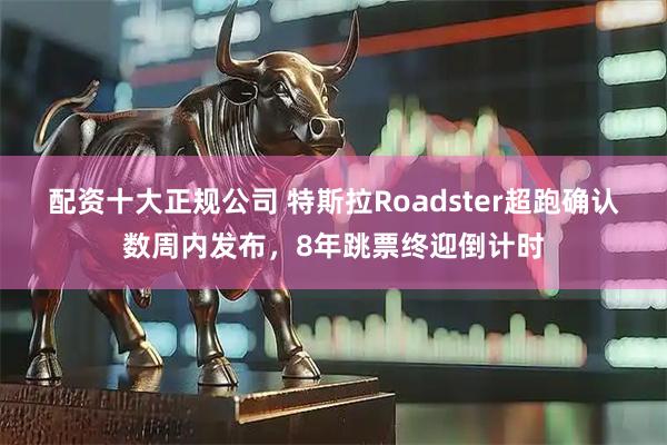 配资十大正规公司 特斯拉Roadster超跑确认数周内发布,8年跳票终迎倒计时